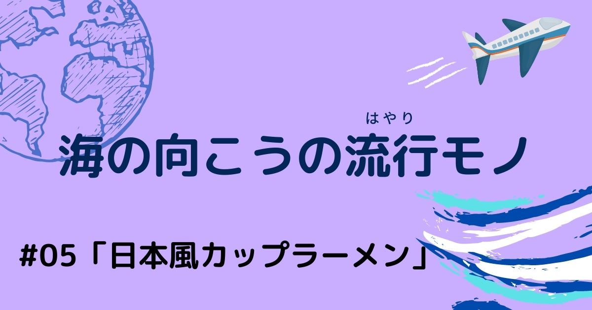 海の向こうの流行りモノ #05「日本風カップラーメン」